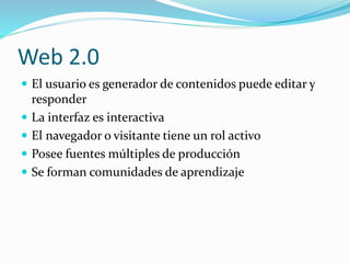 Web 2.0
El usuario es generador de contenidos puede editar y
responder
La interfaz es interactiva
El navegador o visitante tiene un rol activo
Posee fuentes múltiples de producción
Se forman comunidades de aprendizaje