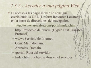 2.3.2.- Acceder a una página Web. El acceso a las páginas web se consigue escribiendo la URL (Unform Resource Locator) en la barra de direcciones del navegador. http :// www .arenales. com /portal/ index . htm http: Protocolo del www. (Hyper Text Transfer Protocol) www: Servicio de Internet. Com: Main domain. Arenales. Domain. /portal: Ruta del servidor. Index.htm: Fichero a abrir en el servidor. 