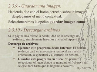 2.3.9.- Guardar una imagen. Haciendo clic con el botón derecho sobre la imagen desplegamos el menú contextual. Seleccionaremos la opción  guardar imagen como 2.3.10.- Descargar archivos Si la página nos ofrece la posibilidad de la descarga de software, simplemente haremos clic en el hipervínculo. Descarga de archivos : Ejecutar este programa desde Internet : El fichero se descargará en una carpeta temporal en nuestro ordenador, se ejecutará y al cerrarlo se perderá. Guardar este programa en disco : No permite seleccionar el lugar donde se guardará el fichero y no se ejecutará hasta que lo hagamos nosotros. (Ej. 7, 8 y 9) 