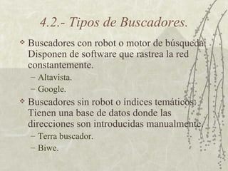 4.2.- Tipos de Buscadores. Buscadores con robot o motor de búsqueda: Disponen de software que rastrea la red constantemente. Altavista .  Google . Buscadores sin robot o índices temáticos: Tienen una base de datos donde las direcciones son introducidas manualmente. Terra  buscador. Biwe . 