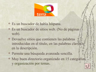 Es un buscador de habla hispana. Es un buscador de sitios web. (No de páginas web). Devuelve sitios que contienen las palabras introducidas en el título, en las palabras claves o en la descripción. Permite una búsqueda avanzada sencilla. Muy buen directorio organizado en 15 categorías, y  organización por temas. 