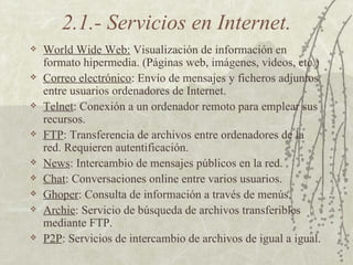 2.1.- Servicios en Internet. World Wide Web:  Visualización de información en formato hipermedia. (Páginas web, imágenes, videos, etc.) Correo electrónico : Envío de mensajes y ficheros adjuntos entre usuarios ordenadores de Internet. Telnet : Conexión a un ordenador remoto para emplear sus recursos. FTP : Transferencia de archivos entre ordenadores de la red. Requieren autentificación. News : Intercambio de mensajes públicos en la red. Chat : Conversaciones online entre varios usuarios. Ghoper : Consulta de información a través de menús. Archie : Servicio de búsqueda de archivos transferibles mediante FTP. P2P : Servicios de intercambio de archivos de igual a igual. 