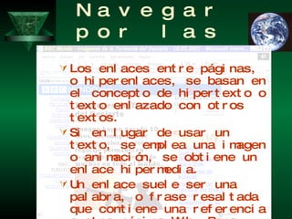 Navegar por las páginas Los enlaces entre páginas, o hiperenlaces, se basan en el concepto de hipertexto o texto enlazado con otros textos. Si en lugar de usar un texto, se emplea una imagen o animación, se obtiene un enlace hipermedia. Un enlace suele ser una palabra, o frase resaltada que contiene una referencia a otra página Web. Para activar el enlace, sólo hay que pulsar sobre él. A la acción de ver las páginas Web, utilizando los enlaces existentes entre ellas, se le conoce con el nombre de Navegar. Esta acción se realiza mediante un programa llamado Navegador o Explorador. Uno de los navegadores más difundidos es Microsoft Internet Explorer. 