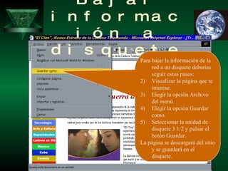 Bajar información a disquete Para bajar la información de la red a un disquete deberías seguir estos pasos: Visualizar la página que te interese. Elegir la opción Archivo del menú. Elegir la opción Guardar como. Seleccionar la unidad de disquete 3 1/2 y pulsar el botón Guardar. La página se descargará del sitio y se guardará en el disquete. 