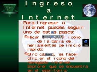 Ingreso a Internet Para ingresar a Internet puedes seguir uno de estos pasos: Hacer clic en el icono  de la barra de herramientas de inicio rápido:  Otro camino, es hacer clic en el icono del navegador Internet Explorer que se encuentra en el escritorio: Finalmente, puedes seguir el camino alternativo de: hacer clic en el botón  , luego seleccionar Programas, Internet Explorer. 