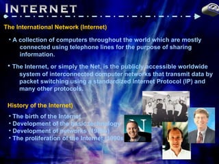 Internet @ The International Network (Internet) A collection of computers throughout the world which are mostly  connected using telephone lines for the purpose of sharing information. The Internet, or simply the Net, is the publicly accessible worldwide  system of interconnected computer networks that transmit data by  packet switching using a standardized Internet Protocol (IP) and  many other protocols.   History of the Internet) The birth of the Internet Development of the basic technology Development of networks (1980s) The proliferation of the Internet (1990s) 