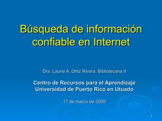 Búsqueda de información confiable en Internet Dra. Laurie A. Ortiz Rivera, Bibliotecaria II Centro de Recursos para el Aprendizaje Universidad de Puerto Rico en Utuado 17 de marzo de 2009 