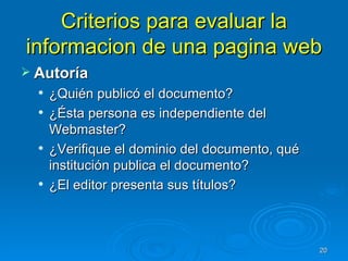 Criterios para evaluar la informacion de una pagina web Autoría ¿Quién publicó el documento? ¿Ésta persona es independiente del Webmaster? ¿Verifique el dominio del documento, qué institución publica el documento? ¿El editor presenta sus títulos? 