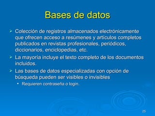 Bases de datos Colección de registros almacenados electrónicamente que ofrecen acceso a resúmenes y artículos completos publicados en revistas profesionales, periódicos, diccionarios, enciclopedias, etc. La mayoría incluye el texto completo de los documentos incluidos. Las bases de datos especializadas con opción de búsqueda pueden ser visibles o invisibles Requieren contraseña o login. 