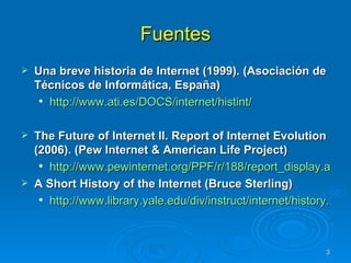 Fuentes Una breve historia de Internet (1999). (Asociación de Técnicos de Informática, España)  http://www.ati.es/DOCS/internet/histint/   The Future of Internet II. Report of Internet Evolution (2006). ( Pew Internet & American Life Project) http://www.pewinternet.org/PPF/r/188/report_display.asp A Short History of the Internet (Bruce Sterling) http://www.library.yale.edu/div/instruct/internet/history.htm 