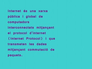 Internet és una xarxa pública i global de computadors interconnectats mitjançant el protocol d'internet (Internet Protocol) i que transmeten les dades mitjançant commutació de paquets. 