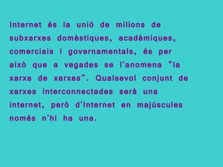 Internet és la unió de milions de subxarxes domèstiques, acadèmiques, comercials i governamentals, és per això que a vegades se l'anomena &quot;la xarxa de xarxes&quot;. Qualsevol conjunt de xarxes interconnectades serà una internet, però d'Internet en majúscules només n'hi ha una. 