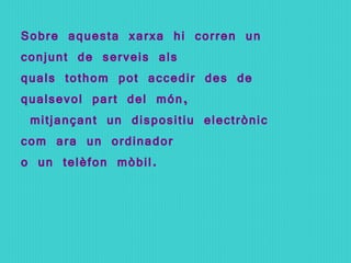 Sobre aquesta xarxa hi corren un conjunt de serveis als  quals tothom pot accedir des de qualsevol part del món, mitjançant un dispositiu electrònic com ara un ordinador  o un telèfon mòbil. 