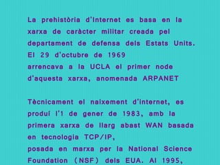 La prehistòria d'Internet es basa en la xarxa de caràcter militar creada pel departament de defensa dels Estats Units. El 29 d'octubre de 1969 arrencava a la UCLA el primer node d'aquesta xarxa, anomenada ARPANET Tècnicament el naixement d'internet, es produí l'1 de gener de 1983, amb la primera xarxa de llarg abast WAN basada en tecnologia TCP/IP,  posada en marxa per la National Science Foundation (NSF) dels EUA. Al 1995, aquesta xarxa fou oberta als interessos comercials. 
