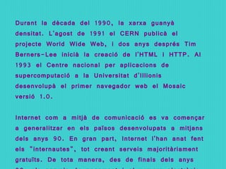 Durant la dècada del 1990, la xarxa guanyà densitat. L'agost de 1991 el CERN publicà el projecte World Wide Web, i dos anys després Tim Berners-Lee inicià la creació de l'HTML i HTTP. Al 1993 el Centre nacional per aplicacions de supercomputació a la Universitat d'Illionis desenvolupà el primer navegador web el Mosaic versió 1.0. Internet com a mitjà de comunicació es va començar a generalitzar en els països desenvolupats a mitjans dels anys 90. En gran part, Internet l'han anat fent els &quot;internautes&quot;, tot creant serveis majoritàriament gratuïts. De tota manera, des de finals dels anys 90, els serveis de pagament i el comerç electrònic hi tenen una presència cada vegada més gran. 