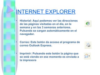 INTERNET EXPLORER Historial: Aquí podemos ver las direcciones de las páginas visitadas en el día, en la semana y en las 3 semanas anteriores. Pulsando se cargan automáticamente en el navegador. Correo: Este botón da acceso al programa de correo Outlook Express.  Imprimir: Pulsando este botón la página que se está viendo en ese momento es enviada a la impresora 