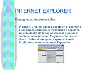 INTERNET EXPLORER Cómo guardo direcciones útiles: 1ª opción. Crear un acceso directo en el Escritorio a una página concreta. El mecanismo a seguir es situarse dentro de la página deseada y pulsar el botón derecho del ratón. Elegimos crear acceso directo. Pulsando Aceptar  y aparecerá en el Escritorio cuando cerremos el Explorador. 