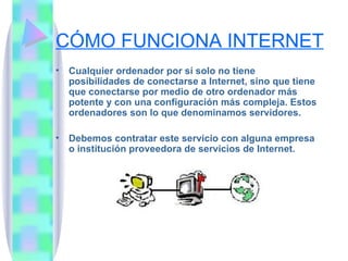 CÓMO FUNCIONA INTERNET Cualquier ordenador por sí solo no tiene posibilidades de conectarse a Internet, sino que tiene que conectarse por medio de otro ordenador más potente y con una configuración más compleja. Estos ordenadores son lo que denominamos servidores. Debemos contratar este servicio con alguna empresa o institución proveedora de servicios de Internet. 