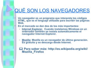 QUÉ SON LOS NAVEGADORES Un navegador es un programa que interpreta los códigos HTML, que es el lenguaje utilizado para escribir las páginas Web. En el mercado se dan dos de los más importantes: Internet Explorer .  Cuando instalamos Windows en un ordenador también se instala automáticamente el navegador Internet Explorer. Mozilla : Mozilla es un navegador de última generación. Es gratuito y se descarga desde Internet.    Para saber más: http://es.wikipedia.org/wiki/Mozilla_Firefox 