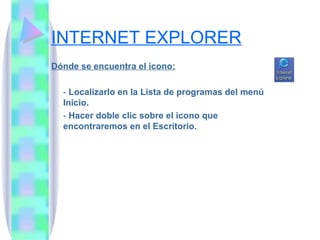 INTERNET EXPLORER Dónde se encuentra el icono: -  Localizarlo en la Lista de programas del menú Inicio. -  Hacer doble clic sobre el icono que encontraremos en el Escritorio.  