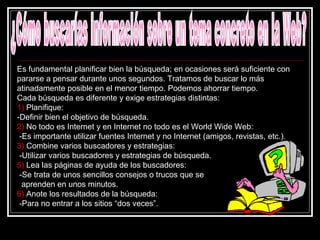 ¿Cómo buscarías información sobre un tema concreto en la Web? Es fundamental planificar bien la búsqueda; en ocasiones será suficiente con pararse a pensar durante unos segundos. Tratamos de buscar lo más atinadamente posible en el menor tiempo. Podemos ahorrar tiempo. Cada búsqueda es diferente y exige estrategias distintas: 1)  Planifique:  -Definir bien el objetivo de búsqueda. 2)  No todo es Internet y en Internet no todo es el World Wide Web:  -Es importante utilizar fuentes Internet y no Internet (amigos, revistas, etc.).  3)  Combine varios buscadores y estrategias:  -Utilizar varios buscadores y estrategias de búsqueda.  5)  Lea las páginas de ayuda de los buscadores: -Se trata de unos sencillos consejos o trucos que se    aprenden en unos minutos.  6)  Anote los resultados de la búsqueda:  -Para no entrar a los sitios “dos veces”.  