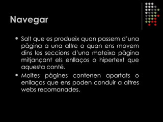 Navegar Salt que es produeix quan passem d’una pàgina a una altre o quan ens movem dins les seccions d’una mateixa pàgina mitjançant els enllaços o hipertext que aquesta conté. Moltes pàgines contenen apartats o enllaços que ens poden conduir a altres webs recomanades. 