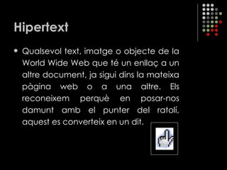 Hipertext Qualsevol text, imatge o objecte de la World Wide Web que té un enllaç a un altre document, ja sigui dins la mateixa pàgina web o a una altre. Els reconeixem perquè en posar-nos damunt amb el punter del ratolí, aquest es converteix en un dit. 
