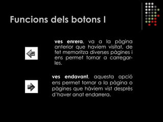 Funcions dels botons I ves enrera , va a la pàgina anterior que havíem visitat, de fet memoritza diverses pàgines i ens permet tornar a carregar-les. ves endavant , aquesta opció ens permet tornar a la pàgina o pàgines que hàviem vist desprès d’haver anat endarrera. 