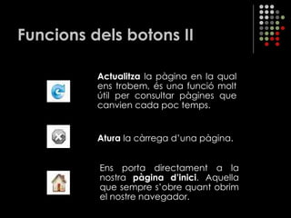 Funcions dels botons II Actualitza  la pàgina en la qual ens trobem, és una funció molt útil per consultar pàgines que canvien cada poc temps. Atura  la càrrega d’una pàgina. Ens porta directament a la nostra  pàgina d’inici . Aquella que sempre s’obre quant obrim el nostre navegador. 