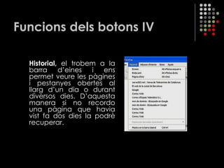 Funcions dels botons IV Historial,  el trobem a la barra d’eines i ens permet veure les pàgines i pestanyes obertes al llarg d’un dia o durant diversos dies. D’aquesta manera si no recordo una pàgina que havia vist fa dos dies la podrè recuperar. 