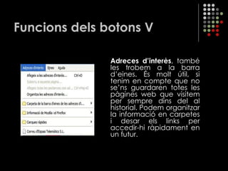 Funcions dels botons V Adreces d’interès , també les trobem a la barra d’eines. És molt útil, si tenim en compte que no se’ns guardaren totes les pàgines web que visitem per sempre dins del al historial. Podem organitzar la informació en carpetes i desar els links per accedir-hi ràpidament en un futur. 