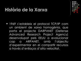 Història de la Xarxa 1969 s’estableix el protocol TCP/IP com un ambient de xarxa homogènia, que porta el projecte DARPANET ( Defense Advanced Research Project Agency ) desenvolupat pels EEUU a evolucionar cap a ARPANET, amb l’objectiu d’experimentar en el compartir recursos a través d’enllaços d’alta velocitat. 