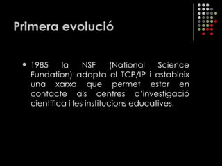 Primera evolució 1985 la NSF (National Science Fundation) adopta el TCP/IP i estableix una xarxa que permet estar en contacte als centres d’investigació científica i les institucions educatives. 