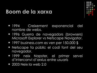 Boom de la xarxa 1994  Creixement exponencial del nombre de webs. 1996 Guerra de navegadors (browsers) Microsoft Explorer vs Netscape Navigator. 1997 business.com es ven per 150.000 $ Netscape fa públic el codi font del seu navegador. 1999 neix Napster, el primer servei d’intercanvi d’arxius entre usuaris 2003 Neix la web 2.0 
