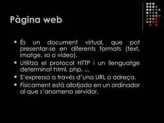 Pàgina web És un document virtual, que pot presentar-se en diferents formats (text, imatge, so o vídeo). Utilitza el protocol HTTP i un llenguatge determinat html, php, ... S’expressa a través d’una URL o adreça. Físicament està allotjada en un ordinador al que s’anomena servidor. 