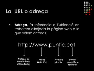La  URL o adreça Adreça , fa referència a l’ubicació on trobarem allotjada la pàgina web a la que volem accedir. http://www.puntic.cat  Protocol de transferéncia d’hipertextos World Wide Web Nom de domini Domini geogràfic o territorial 