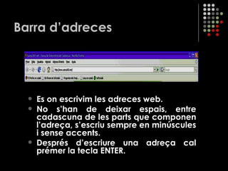 Barra d’adreces És on escrivim les adreces web. No s’han de deixar espais, entre cadascuna de les parts que componen l’adreça, s’escriu sempre en minúscules i sense accents. Després d’escriure una adreça cal prémer la tecla ENTER. 
