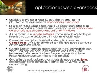 aplicaciones web avanzadas Una idea clave de la Web 2.0 es utilizar Internet como plataforma de desarrollo de  aplicaciones avanzadas Se utilizan tecnologías como Ajax que permiten interfaces de usuario cómodas y fáciles de usar, parecidas a las  aplicaciones de escritorio que podemos encontrar en Windows Así, se fomenta el  uso del software  como servicio ofertado por Internet, no como producto a instalar en el ordenador El ejemplo más típico de este tipo de aplicaciones es  Google Docs , una suite ofimática sencilla que puede sustituir al clásico Microsoft Office Google Docs integra un procesador de textos compatible con Word, una hoja de cálculo compatible con Excel y una herramienta de presentaciones capaz de importar desde PowerPoint, aunque son mucho más sencillas Otra suite de aplicaciones avanzadas de negocios es  Zoho , que también tiene ofimática, además de CRM, Wiki, Web conferencing  