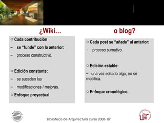 o blog? ¿Wiki… Cada contribución  se “funde” con la anterior:  proceso constructivo. Edición constante:  se suceden las  modificaciones / mejoras. Enfoque proyectual Cada post se “añade” al anterior:  proceso sumativo. Edición estable:  una vez editado algo, no se modifica. Enfoque cronológico. 