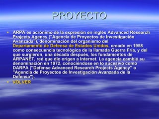 PROYECTO ARPA es acrónimo de la expresión en inglés Advanced Research Projects Agency ("Agencia de Proyectos de Investigación Avanzada"), denominación del organismo del  Departamento de Defensa de Estados Unidos , creado en 1958 como consecuencia tecnológica de la llamada Guerra Fría, y del que surgieron, una década después, los fundamentos de ARPANET, red que dio origen a Internet. La agencia cambió su denominación en 1972, conociéndose en lo sucesivo como DARPA (''Defense Advanced Research Projects Agency'' o "Agencia de Proyectos de Investigación Avanzada de la Defensa").  VOLVER 