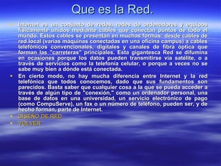 Que es la Red. Internet es un conjunto de redes, redes de ordenadores y equipos físicamente unidos mediante cables que conectan puntos de todo el mundo. Estos cables se presentan en muchas formas: desde cables de red local (varias máquinas conectadas en una oficina campus) a cables telefónicos convencionales, digitales y canales de fibra óptica que forman las "carreteras" principales. Esta gigantesca Red se difumina en ocasiones porque los datos pueden transmitirse vía satélite, o a través de servicios como la telefonía celular, o porque a veces no se sabe muy bien a dónde está conectada.  En cierto modo, no hay mucha diferencia entre Internet y la red telefónica que todos conocemos, dado que sus fundamentos son parecidos. Basta saber que cualquier cosa a la que se pueda acceder a través de algún tipo de "conexión," como un ordenador personal, una base de datos en una universidad, un servicio electrónico de pago (como CompuServe), un fax o un número de teléfono, pueden ser, y de hecho forman, parte de Internet.   DISEÑO DE RED VOLVER 