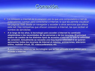 Conexión. La conexión a Internet es la conexión con la que una computadora o red de ordenadores cuentan para conectarse a Internet, lo que les permite visualizar las páginas Web desde un navegador y acceder a otros servicios que ofrece esta red. Hay compañías que ofrecen conexión a Internet, las que reciben el nombre de servidores  A lo largo de los años, la tecnología para acceder a Internet ha cambiado adaptándose a las necesidades de las personas y de los recursos. El principal motivo de cambio de los distintos tipos de accesos a Internet ha sido la velocidad de conexión. Actualmente se necesita una muy buena velocidad si se quieren aprovechar todos los recursos de Internet al máximo: animaciones, televisión online, realidad virtual, 3D, videoconferencia, etc. A continuación listamos las tecnologías que se han utilizado o se utilizan para acceder a Internet. 