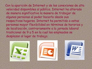 Con la aparición de Internet y de las conexiones de alta velocidad disponibles al público, Internet ha alterado de manera significativa la manera de trabajar de algunas personas al poder hacerlo desde sus respectivos hogares. Internet ha permitido a estas personas mayor flexibilidad en términos de horarios y de localización, contrariamente a la jornada laboral tradicional de 9 a 5 en la cual los empleados se desplazan al lugar de trabajo. 