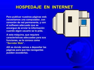 HOSPEDAJE  EN  INTERNET Para publicar nuestras páginas web necesitamos una computador, con conexión de red permanente, y con el software adecuado que se encargue de enviar la información cuando algún usuario se lo pida .  A  esta máquina, que requiere características adecuadas para sus funciones ,  se le conoce como “ S ervidor  W eb “ . Allí es donde  vamos a depositar  las  páginas para que  los   navegantes  puedan accederlas.   