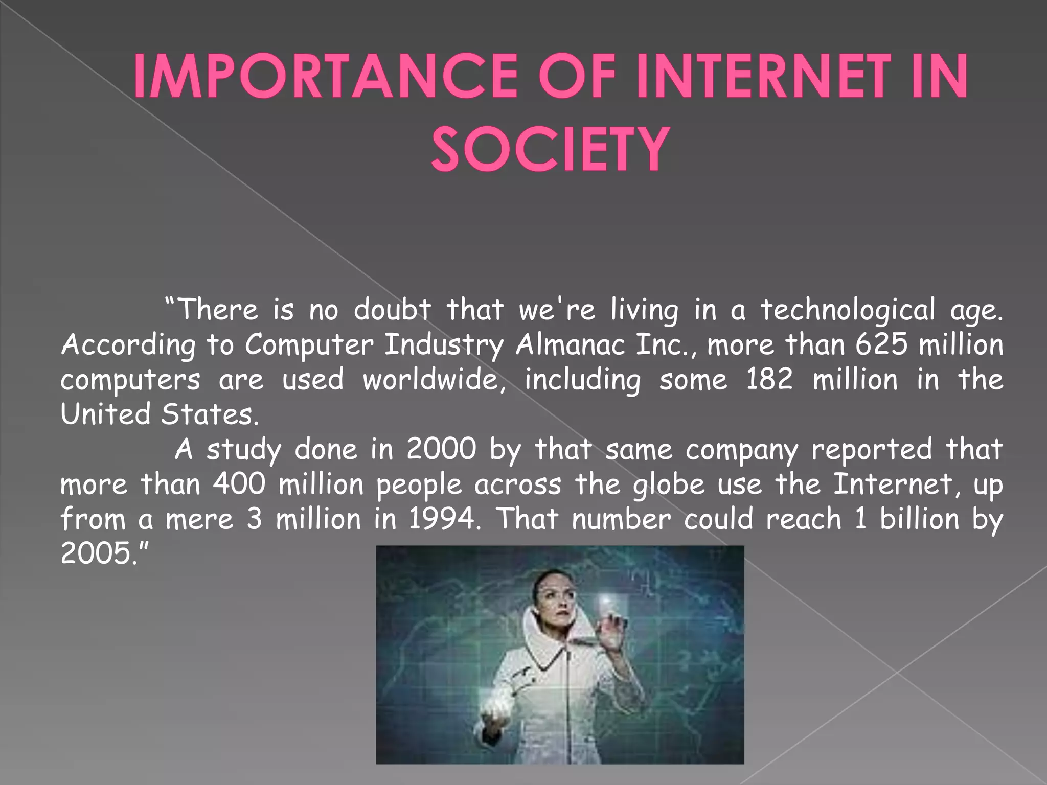 IMPORTANCE OF INTERNET IN SOCIETY	“There is no doubt that we're living in a technological age. According to Computer Industry Almanac Inc., more than 625 million computers are used worldwide, including some 182 million in the United States.A study done in 2000 by that same company reported that more than 400 million people across the globe use the Internet, up from a mere 3 million in 1994. That number could reach 1 billion by 2005.”