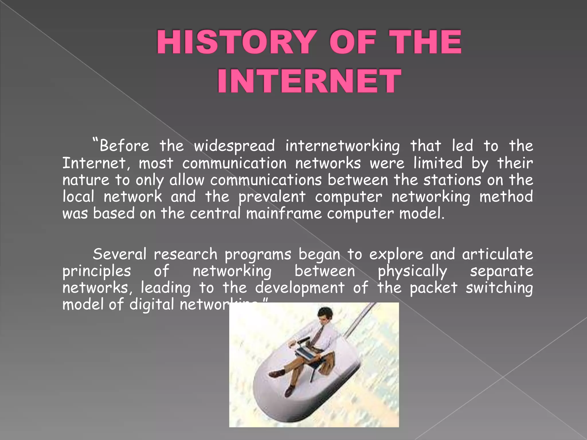 HISTORY OF THE INTERNET		“Before the widespread internetworking that led to the Internet, most communication networks were limited by their nature to only allow communications between the stations on the local network and the prevalent computer networking method was based on the central mainframe computer model.	Several research programs began to explore and articulate principles of networking between physically separate networks, leading to the development of the packet switching model of digital networking.”