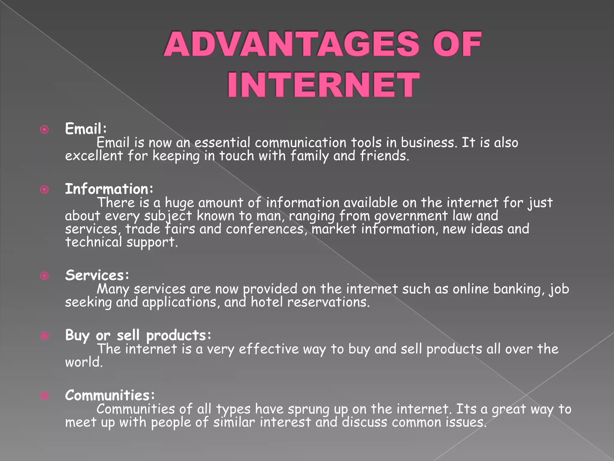 ADVANTAGES OF INTERNETEmail:	Email is now an essential communication tools in business. It is also excellent for keeping in touch with family and friends. Information:	There is a huge amount of information available on the internet for just about every subject known to man, ranging from government law and services, trade fairs and conferences, market information, new ideas and technical support. Services:	Many services are now provided on the internet such as online banking, job seeking and applications, and hotel reservations. Buy or sell products:	The internet is a very effective way to buy and sell products all over the world. Communities: 	Communities of all types have sprung up on the internet. Its a great way to meet up with people of similar interest and discuss common issues.