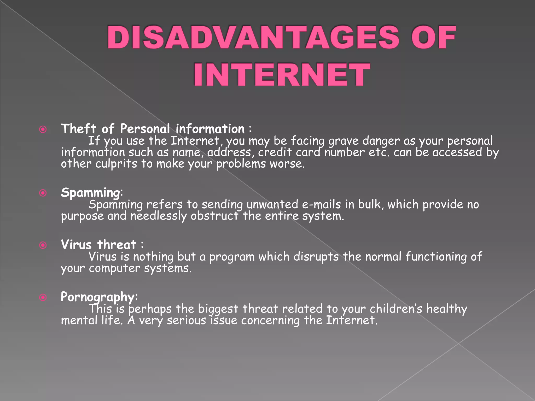 DISADVANTAGES OF INTERNETTheft of Personal information :	If you use the Internet, you may be facing grave danger as your personal information such as name, address, credit card number etc. can be accessed by other culprits to make your problems worse.Spamming: 	Spamming refers to sending unwanted e-mails in bulk, which provide no purpose and needlessly obstruct the entire system. Virus threat :	Virus is nothing but a program which disrupts the normal functioning of your computer systems. Pornography:	This is perhaps the biggest threat related to your children’s healthy mental life. A very serious issue concerning the Internet. 