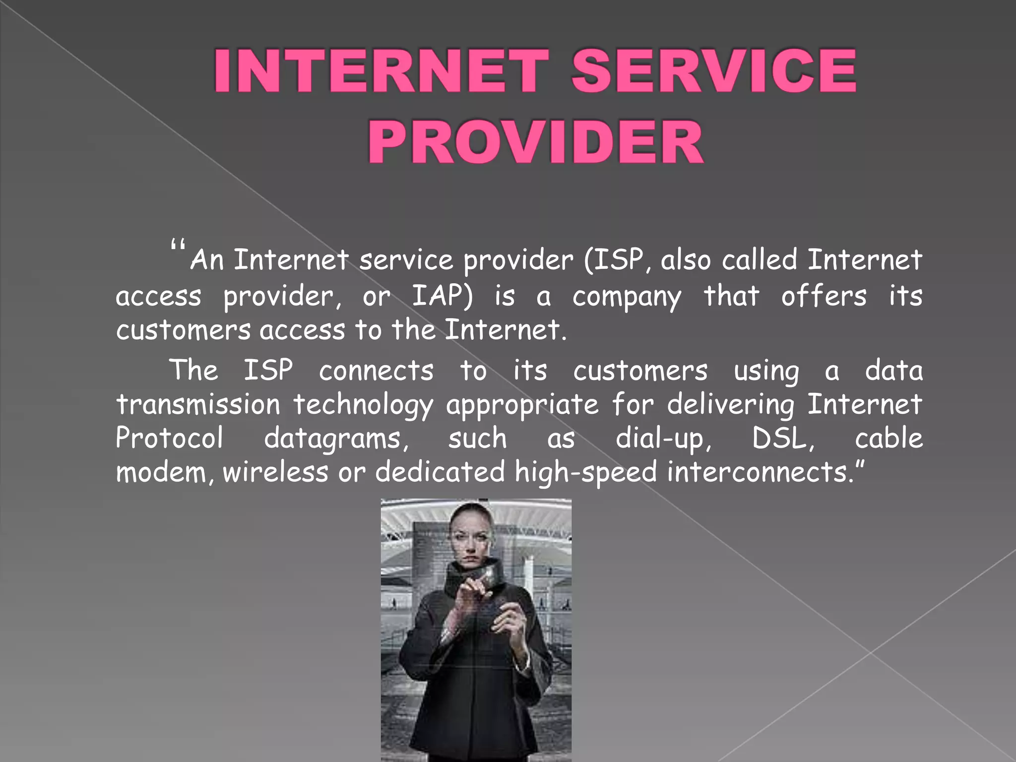 INTERNET SERVICE PROVIDER		“An Internet service provider (ISP, also called Internet access provider, or IAP) is a company that offers its customers access to the Internet. 		The ISP connects to its customers using a data transmission technology appropriate for delivering Internet Protocol datagrams, such as dial-up, DSL, cable modem, wireless or dedicated high-speed interconnects.”