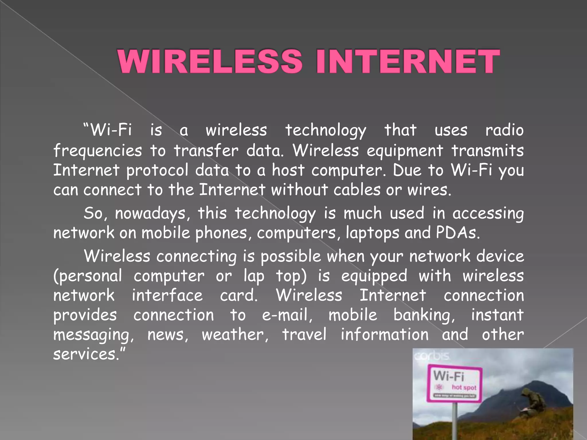 WIRELESS INTERNET	“Wi-Fi is a wireless technology that uses radio frequencies to transfer data. Wireless equipment transmits Internet protocol data to a host computer. Due to Wi-Fi you can connect to the Internet without cables or wires. 		So, nowadays, this technology is much used in accessing network on mobile phones, computers, laptops and PDAs. 		Wireless connecting is possible when your network device (personal computer or lap top) is equipped with wireless network interface card. Wireless Internet connection provides connection to e-mail, mobile banking, instant messaging, news, weather, travel information and other services.”